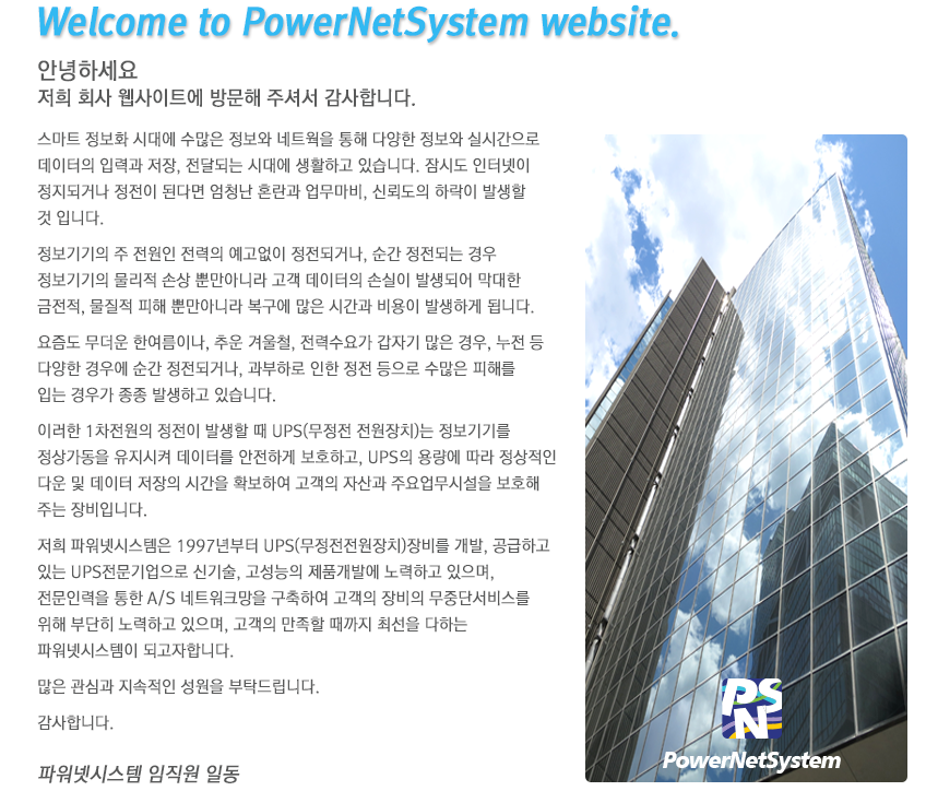 
					Welcome to PowerNetSystem website.
					안녕하세요
					저희 회사 웹사이트에 방문해 주셔서 감사합니다.
					
					스마트 정보화 시대에 수많은 정보와 네트웍을 통해 다양한 정보와 실시간으로
					데이터의 입력과 저장, 전달되는 시대에 생활하고 있습니다. 잠시도 인터넷이 
					정지되거나 정전이 된다면 엄청난 혼란과 업무마비, 신뢰도의 하락이 발생할 
					것 입니다.

					정보기기의 주 전원인 전력의 예고없이 정전되거나, 순간 정전되는 경우 
					정보기기의 물리적 손상 뿐만아니라 고객 데이터의 손실이 발생되어 막대한 
					금전적, 물질적 피해 뿐만아니라 복구에 많은 시간과 비용이 발생하게 됩니다.

					요즘도 무더운 한여름이나, 추운 겨울철, 전력수요가 갑자기 많은 경우, 누전 등 
					다양한 경우에 순간 정전되거나, 과부하로 인한 정전 등으로 수많은 피해를 
					입는 경우가 종종 발생하고 있습니다.

					이러한 1차전원의 정전이 발생할 때 UPS(무정전 전원장치)는 정보기기를 
					정상가동을 유지시켜 데이터를 안전하게 보호하고, UPS의 용량에 따라 정상적인
					다운 및 데이터 저장의 시간을 확보하여 고객의 자산과 주요업무시설을 보호해 
					주는 장비입니다.

					저희 파워넷시스템은 1997년부터 UPS(무정전전원장치)장비를 개발, 공급하고 
					있는 UPS전문기업으로 신기술, 고성능의 제품개발에 노력하고 있으며, 
					전문인력을 통한 A/S 네트워크망을 구축하여 고객의 장비의 무중단서비스를 
					위해 부단히 노력하고 있으며, 고객의 만족할 때까지 최선을 다하는 
					파워넷시스템이 되고자합니다.

					많은 관심과 지속적인 성원을 부탁드립니다.

					감사합니다.

					파워넷시스템 임직원 일동 